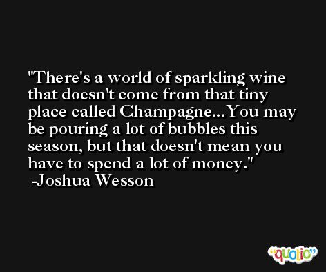 There's a world of sparkling wine that doesn't come from that tiny place called Champagne...You may be pouring a lot of bubbles this season, but that doesn't mean you have to spend a lot of money. -Joshua Wesson