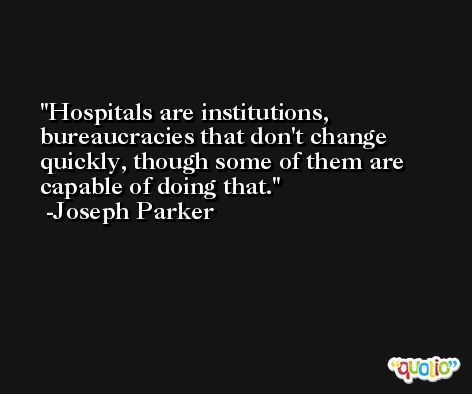 Hospitals are institutions, bureaucracies that don't change quickly, though some of them are capable of doing that. -Joseph Parker