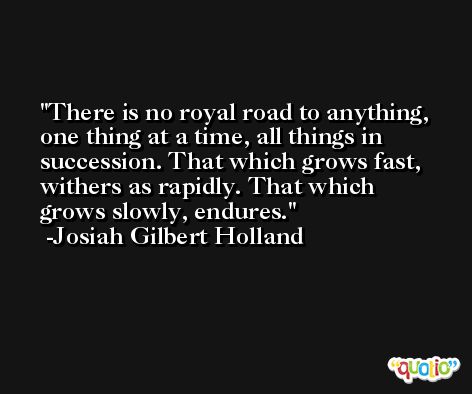 There is no royal road to anything, one thing at a time, all things in succession. That which grows fast, withers as rapidly. That which grows slowly, endures. -Josiah Gilbert Holland