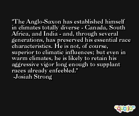 The Anglo-Saxon has established himself in climates totally diverse - Canada, South Africa, and India - and, through several generations, has preserved his essential race characteristics. He is not, of course, superior to climatic influences; but even in warm climates, he is likely to retain his aggressive vigor long enough to supplant races already enfeebled. -Josiah Strong