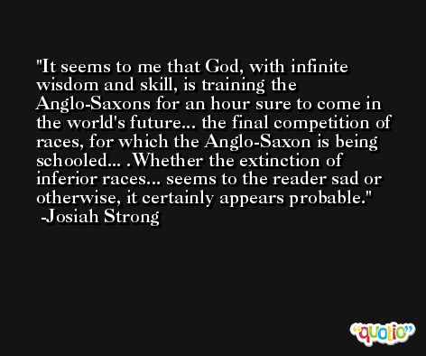 It seems to me that God, with infinite wisdom and skill, is training the Anglo-Saxons for an hour sure to come in the world's future... the final competition of races, for which the Anglo-Saxon is being schooled... .Whether the extinction of inferior races... seems to the reader sad or otherwise, it certainly appears probable. -Josiah Strong