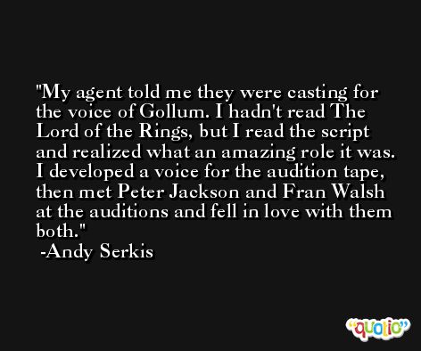 My agent told me they were casting for the voice of Gollum. I hadn't read The Lord of the Rings, but I read the script and realized what an amazing role it was. I developed a voice for the audition tape, then met Peter Jackson and Fran Walsh at the auditions and fell in love with them both. -Andy Serkis