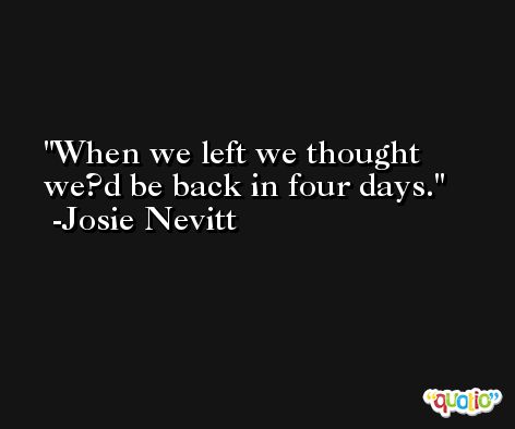 When we left we thought we?d be back in four days. -Josie Nevitt