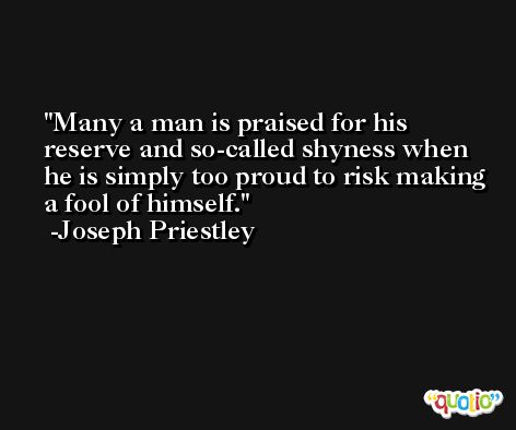 Many a man is praised for his reserve and so-called shyness when he is simply too proud to risk making a fool of himself. -Joseph Priestley