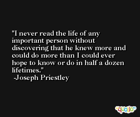 I never read the life of any important person without discovering that he knew more and could do more than I could ever hope to know or do in half a dozen lifetimes. -Joseph Priestley