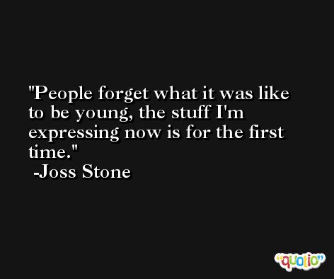 People forget what it was like to be young, the stuff I'm expressing now is for the first time. -Joss Stone