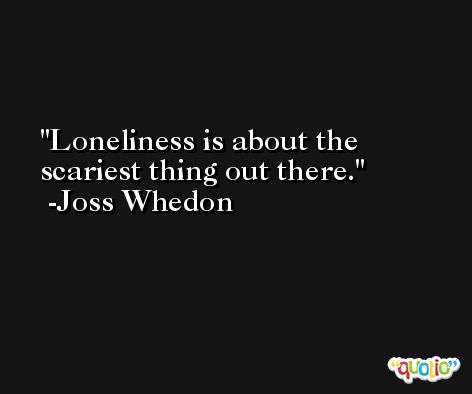 Loneliness is about the scariest thing out there. -Joss Whedon