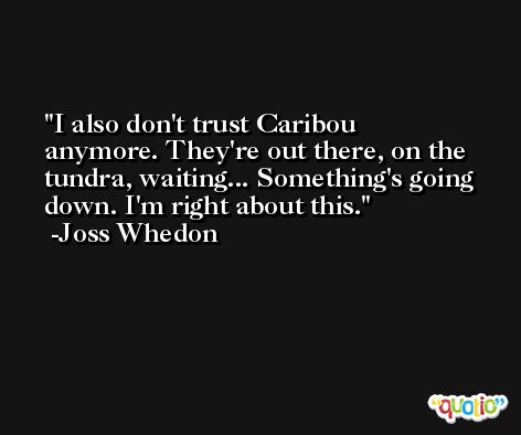 I also don't trust Caribou anymore. They're out there, on the tundra, waiting... Something's going down. I'm right about this. -Joss Whedon