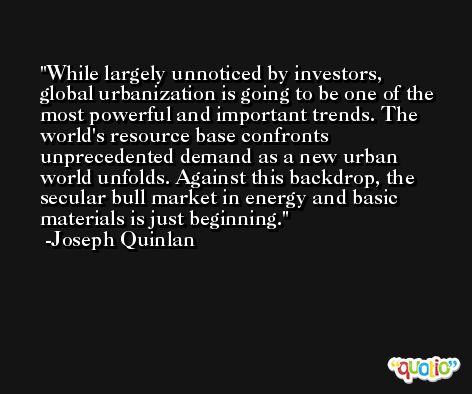 While largely unnoticed by investors, global urbanization is going to be one of the most powerful and important trends. The world's resource base confronts unprecedented demand as a new urban world unfolds. Against this backdrop, the secular bull market in energy and basic materials is just beginning. -Joseph Quinlan