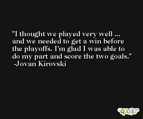 I thought we played very well ... and we needed to get a win before the playoffs. I'm glad I was able to do my part and score the two goals. -Jovan Kirovski