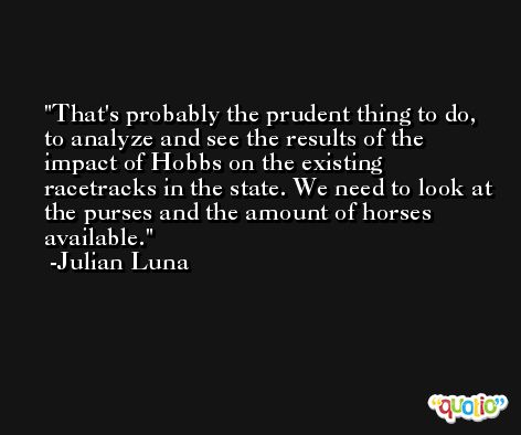 That's probably the prudent thing to do, to analyze and see the results of the impact of Hobbs on the existing racetracks in the state. We need to look at the purses and the amount of horses available. -Julian Luna