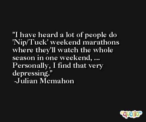 I have heard a lot of people do 'Nip/Tuck' weekend marathons where they'll watch the whole season in one weekend, ... Personally, I find that very depressing. -Julian Mcmahon