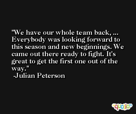 We have our whole team back, ... Everybody was looking forward to this season and new beginnings. We came out there ready to fight. It's great to get the first one out of the way. -Julian Peterson