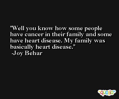 Well you know how some people have cancer in their family and some have heart disease. My family was basically heart disease. -Joy Behar