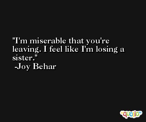 I'm miserable that you're leaving. I feel like I'm losing a sister. -Joy Behar
