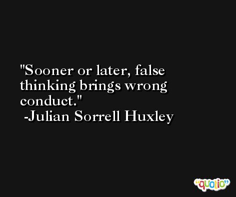 Sooner or later, false thinking brings wrong conduct. -Julian Sorrell Huxley