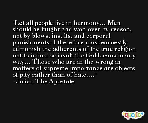 Let all people live in harmony… Men should be taught and won over by reason, not by blows, insults, and corporal punishments. I therefore most earnestly admonish the adherents of the true religion not to injure or insult the Galilaeans in any way… Those who are in the wrong in matters of supreme importance are objects of pity rather than of hate…. -Julian The Apostate