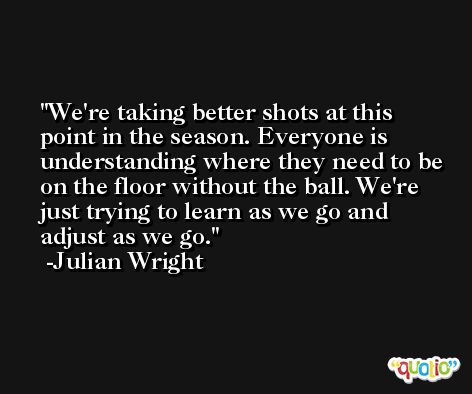 We're taking better shots at this point in the season. Everyone is understanding where they need to be on the floor without the ball. We're just trying to learn as we go and adjust as we go. -Julian Wright