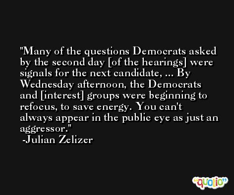 Many of the questions Democrats asked by the second day [of the hearings] were signals for the next candidate, ... By Wednesday afternoon, the Democrats and [interest] groups were beginning to refocus, to save energy. You can't always appear in the public eye as just an aggressor. -Julian Zelizer