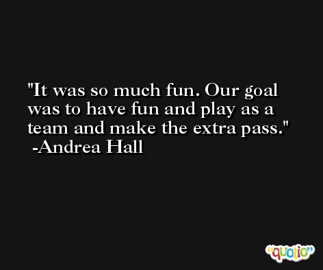 It was so much fun. Our goal was to have fun and play as a team and make the extra pass. -Andrea Hall