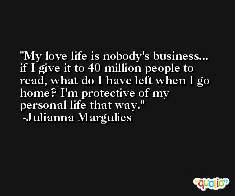 My love life is nobody's business... if I give it to 40 million people to read, what do I have left when I go home? I'm protective of my personal life that way. -Julianna Margulies