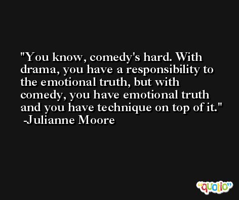 You know, comedy's hard. With drama, you have a responsibility to the emotional truth, but with comedy, you have emotional truth and you have technique on top of it. -Julianne Moore