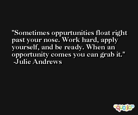 Sometimes oppurtunities float right past your nose. Work hard, apply yourself, and be ready. When an opportunity comes you can grab it. -Julie Andrews