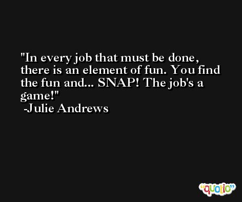 In every job that must be done, there is an element of fun. You find the fun and... SNAP! The job's a game! -Julie Andrews
