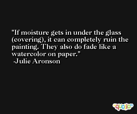 If moisture gets in under the glass (covering), it can completely ruin the painting. They also do fade like a watercolor on paper. -Julie Aronson