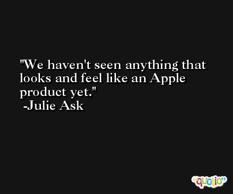 We haven't seen anything that looks and feel like an Apple product yet. -Julie Ask
