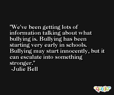 We've been getting lots of information talking about what bullying is. Bullying has been starting very early in schools. Bullying may start innocently, but it can escalate into something stronger. -Julie Bell