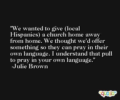 We wanted to give (local Hispanics) a church home away from home. We thought we'd offer something so they can pray in their own language. I understand that pull to pray in your own language. -Julie Brown