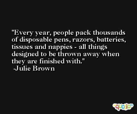 Every year, people pack thousands of disposable pens, razors, batteries, tissues and nappies - all things designed to be thrown away when they are finished with. -Julie Brown