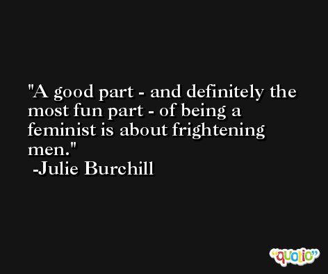 A good part - and definitely the most fun part - of being a feminist is about frightening men. -Julie Burchill