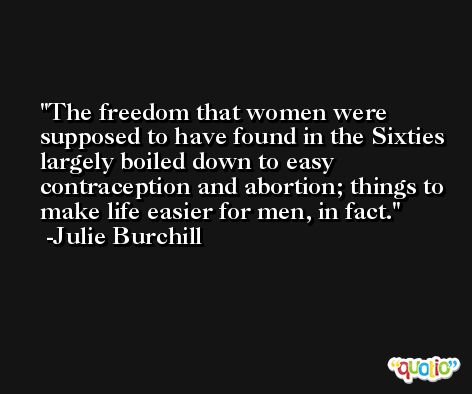 The freedom that women were supposed to have found in the Sixties largely boiled down to easy contraception and abortion; things to make life easier for men, in fact. -Julie Burchill