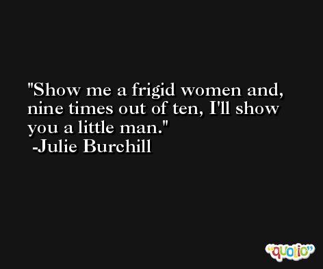 Show me a frigid women and, nine times out of ten, I'll show you a little man. -Julie Burchill