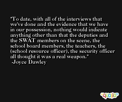 To date, with all of the interviews that we've done and the evidence that we have in our possession, nothing would indicate anything other than that the deputies and the SWAT members on the scene, the school board members, the teachers, the (school resource officer), the security officer all thought it was a real weapon. -Joyce Dawley