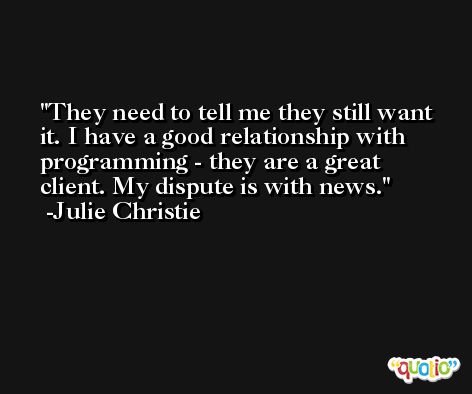 They need to tell me they still want it. I have a good relationship with programming - they are a great client. My dispute is with news. -Julie Christie