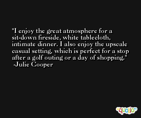 I enjoy the great atmosphere for a sit-down fireside, white tablecloth, intimate dinner. I also enjoy the upscale casual setting, which is perfect for a stop after a golf outing or a day of shopping. -Julie Cooper