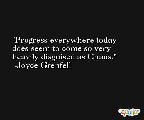 Progress everywhere today does seem to come so very heavily disguised as Chaos. -Joyce Grenfell