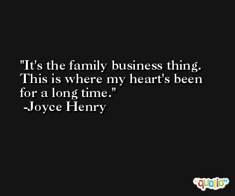 It's the family business thing. This is where my heart's been for a long time. -Joyce Henry