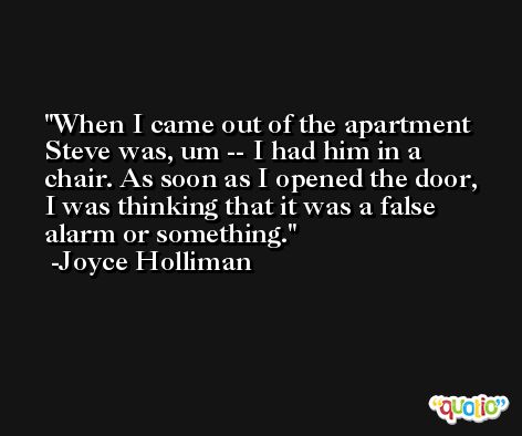 When I came out of the apartment Steve was, um -- I had him in a chair. As soon as I opened the door, I was thinking that it was a false alarm or something. -Joyce Holliman