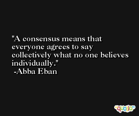 A consensus means that everyone agrees to say collectively what no one believes individually. -Abba Eban
