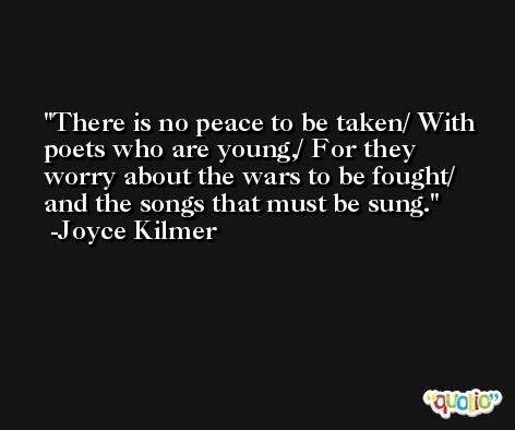 There is no peace to be taken/ With poets who are young,/ For they worry about the wars to be fought/ and the songs that must be sung. -Joyce Kilmer