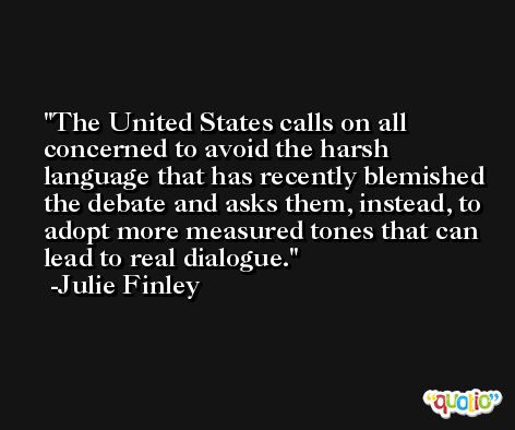 The United States calls on all concerned to avoid the harsh language that has recently blemished the debate and asks them, instead, to adopt more measured tones that can lead to real dialogue. -Julie Finley