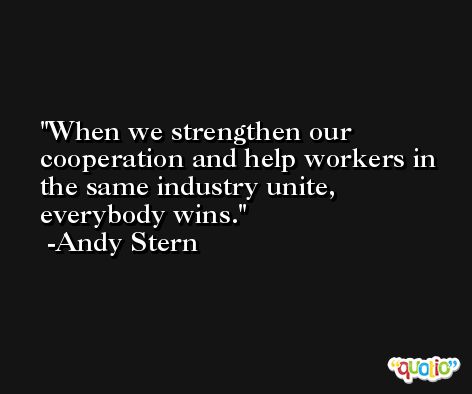 When we strengthen our cooperation and help workers in the same industry unite, everybody wins. -Andy Stern