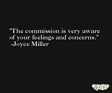 The commission is very aware of your feelings and concerns. -Joyce Miller