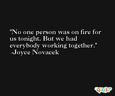 No one person was on fire for us tonight. But we had everybody working together. -Joyce Novacek