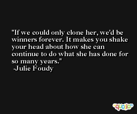 If we could only clone her, we'd be winners forever. It makes you shake your head about how she can continue to do what she has done for so many years. -Julie Foudy