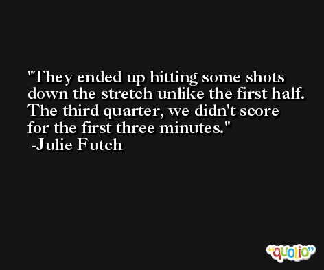 They ended up hitting some shots down the stretch unlike the first half. The third quarter, we didn't score for the first three minutes. -Julie Futch
